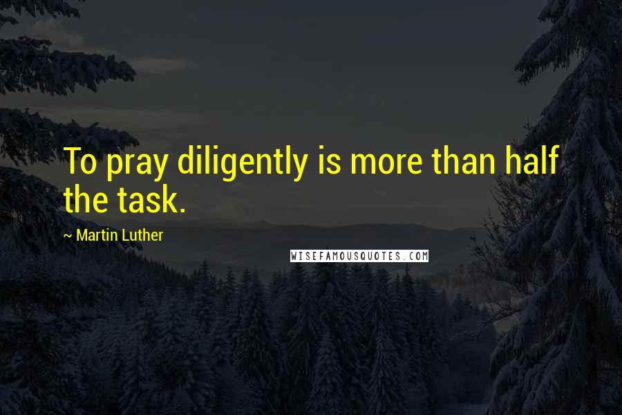 Martin Luther Quotes: To pray diligently is more than half the task.