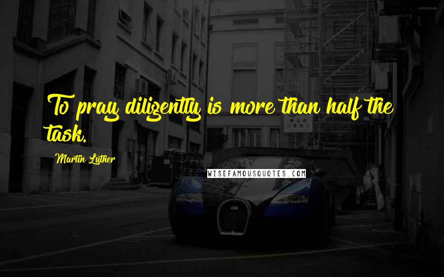 Martin Luther Quotes: To pray diligently is more than half the task.