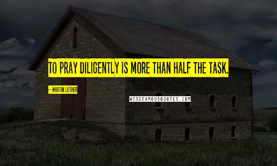 Martin Luther Quotes: To pray diligently is more than half the task.