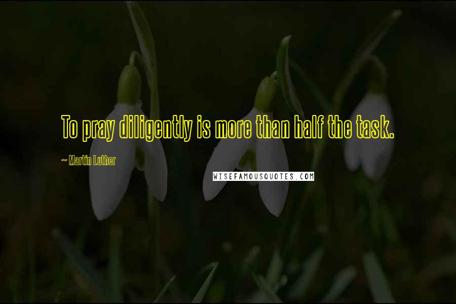 Martin Luther Quotes: To pray diligently is more than half the task.