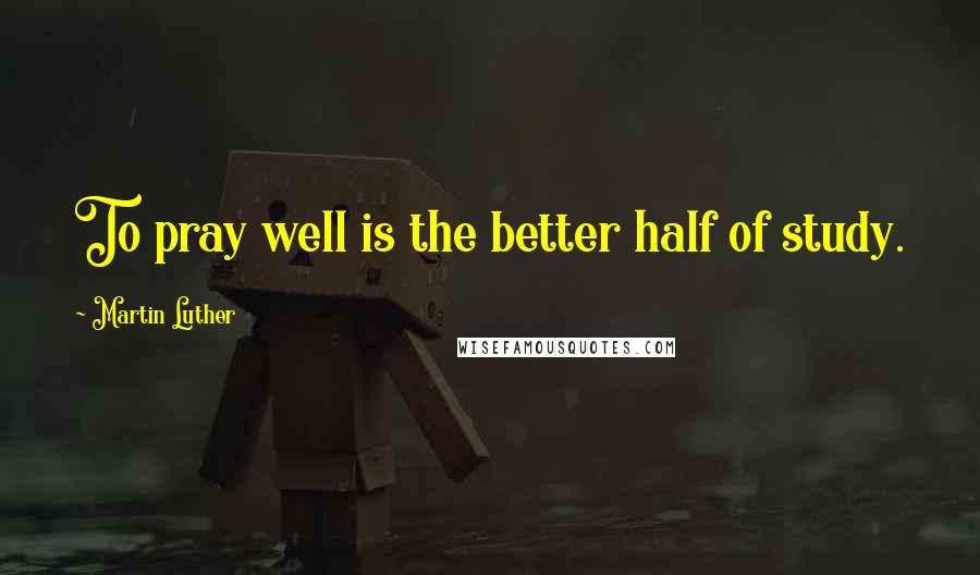 Martin Luther Quotes: To pray well is the better half of study.