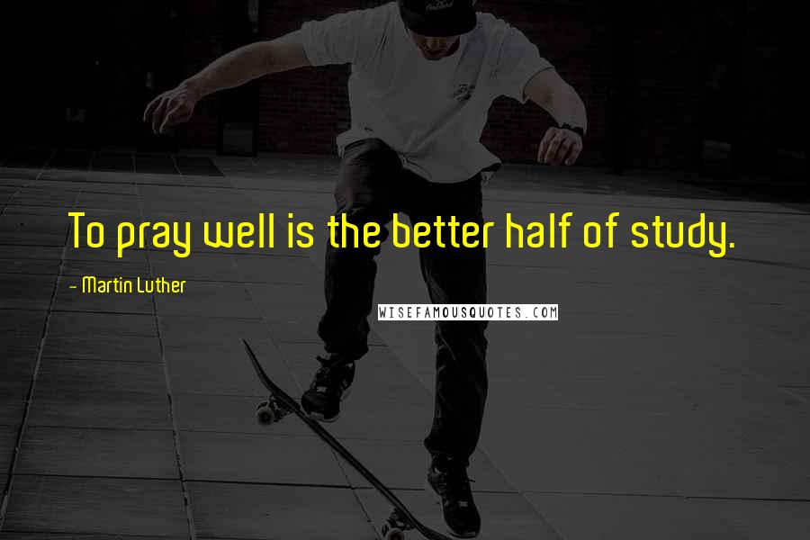Martin Luther Quotes: To pray well is the better half of study.