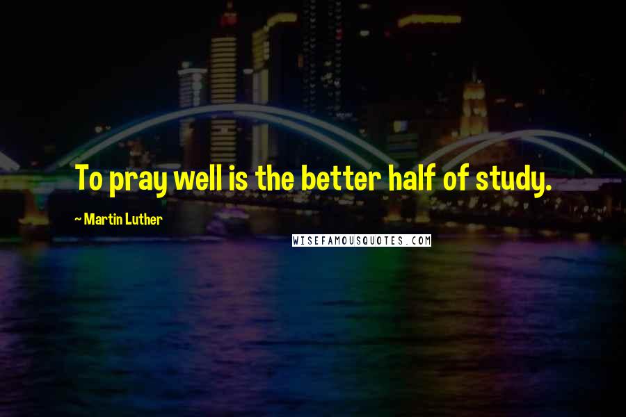 Martin Luther Quotes: To pray well is the better half of study.