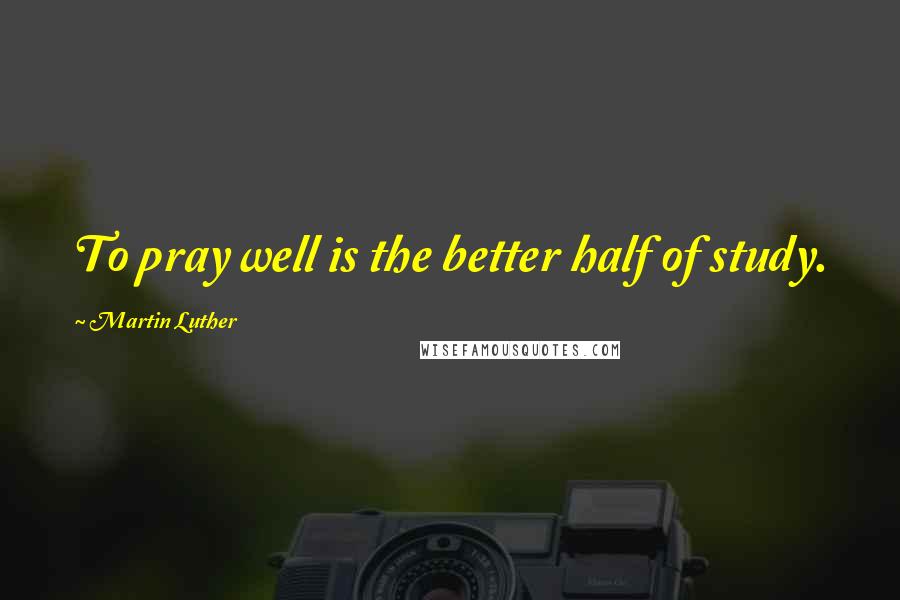 Martin Luther Quotes: To pray well is the better half of study.