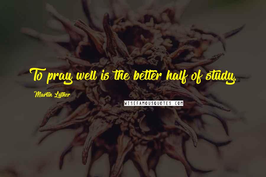 Martin Luther Quotes: To pray well is the better half of study.