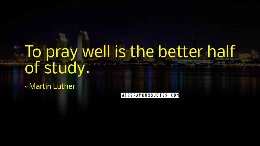 Martin Luther Quotes: To pray well is the better half of study.