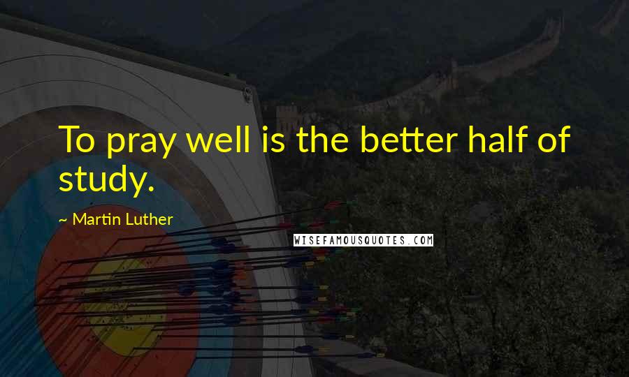 Martin Luther Quotes: To pray well is the better half of study.