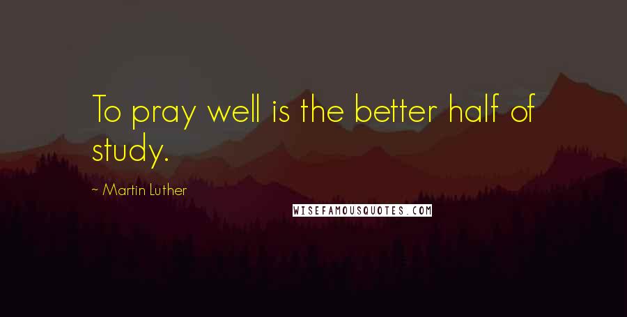 Martin Luther Quotes: To pray well is the better half of study.