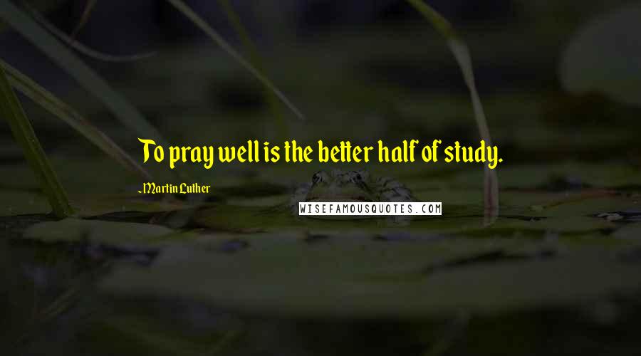 Martin Luther Quotes: To pray well is the better half of study.