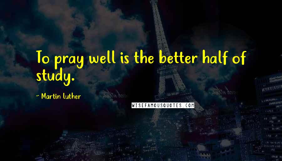 Martin Luther Quotes: To pray well is the better half of study.