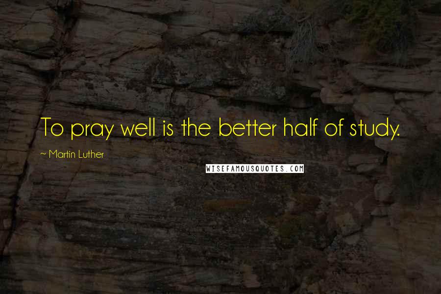 Martin Luther Quotes: To pray well is the better half of study.
