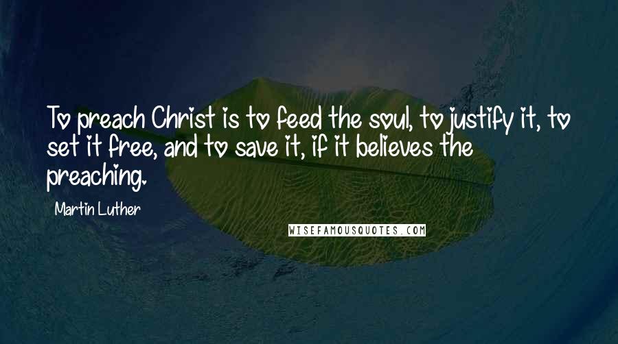 Martin Luther Quotes: To preach Christ is to feed the soul, to justify it, to set it free, and to save it, if it believes the preaching.