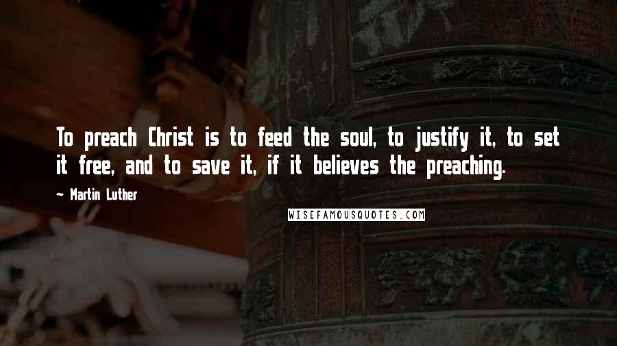 Martin Luther Quotes: To preach Christ is to feed the soul, to justify it, to set it free, and to save it, if it believes the preaching.