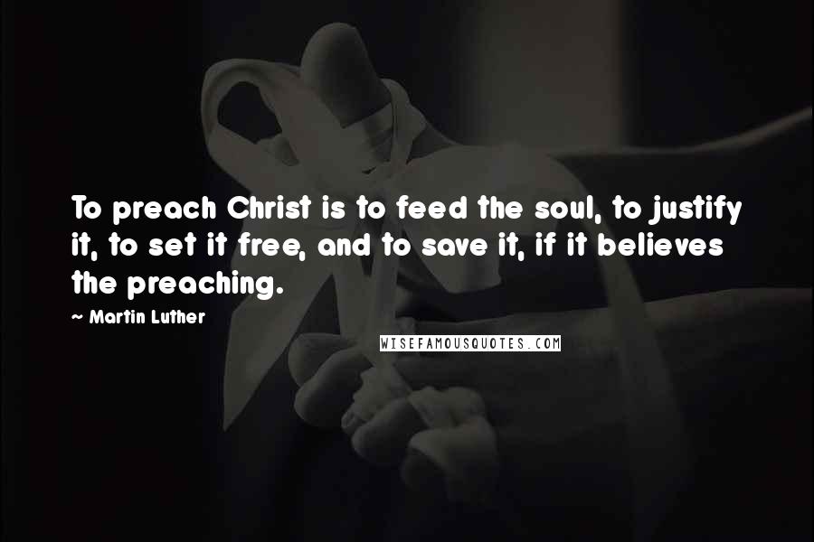 Martin Luther Quotes: To preach Christ is to feed the soul, to justify it, to set it free, and to save it, if it believes the preaching.