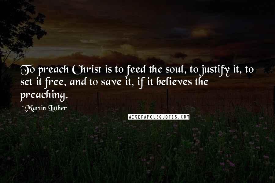 Martin Luther Quotes: To preach Christ is to feed the soul, to justify it, to set it free, and to save it, if it believes the preaching.