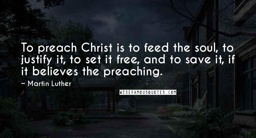 Martin Luther Quotes: To preach Christ is to feed the soul, to justify it, to set it free, and to save it, if it believes the preaching.