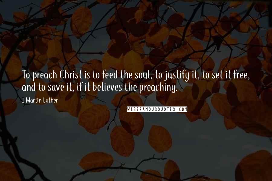 Martin Luther Quotes: To preach Christ is to feed the soul, to justify it, to set it free, and to save it, if it believes the preaching.