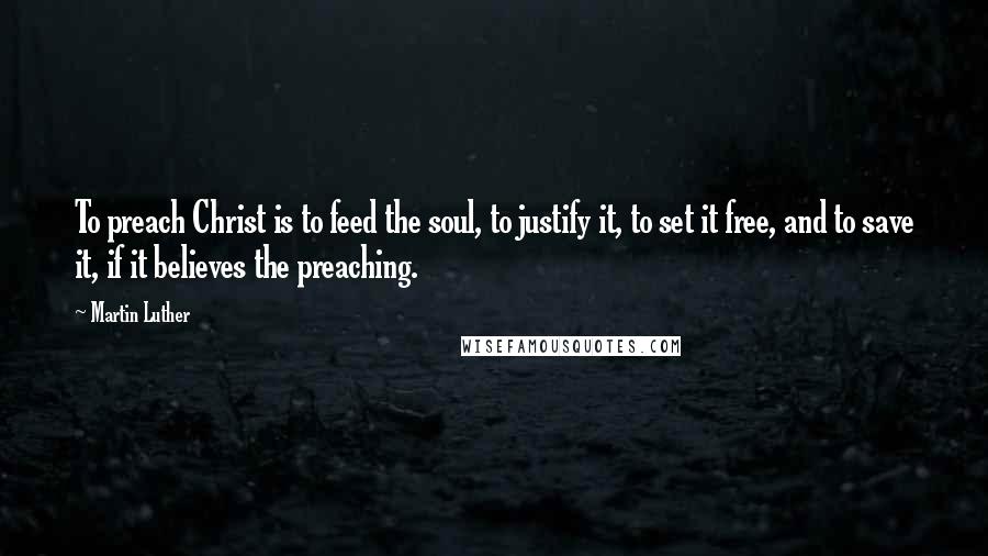 Martin Luther Quotes: To preach Christ is to feed the soul, to justify it, to set it free, and to save it, if it believes the preaching.