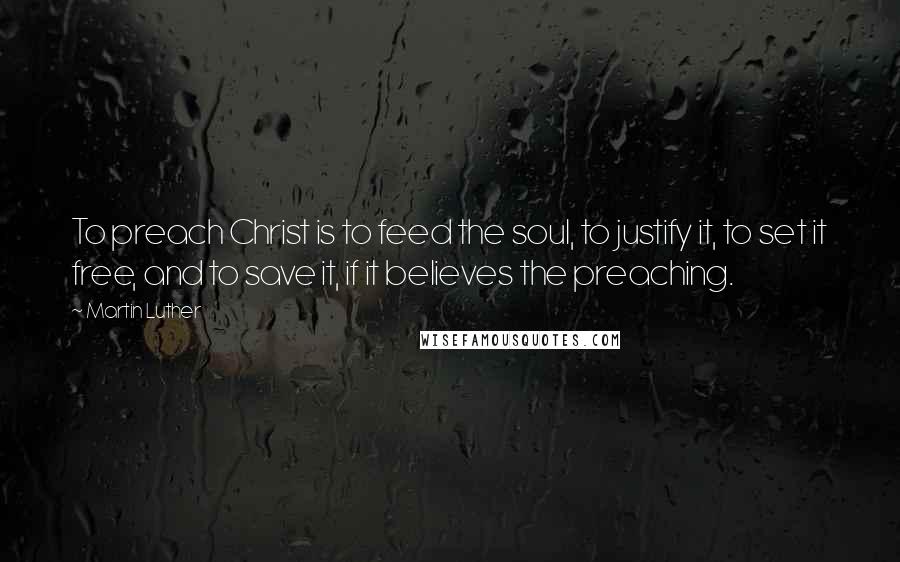 Martin Luther Quotes: To preach Christ is to feed the soul, to justify it, to set it free, and to save it, if it believes the preaching.