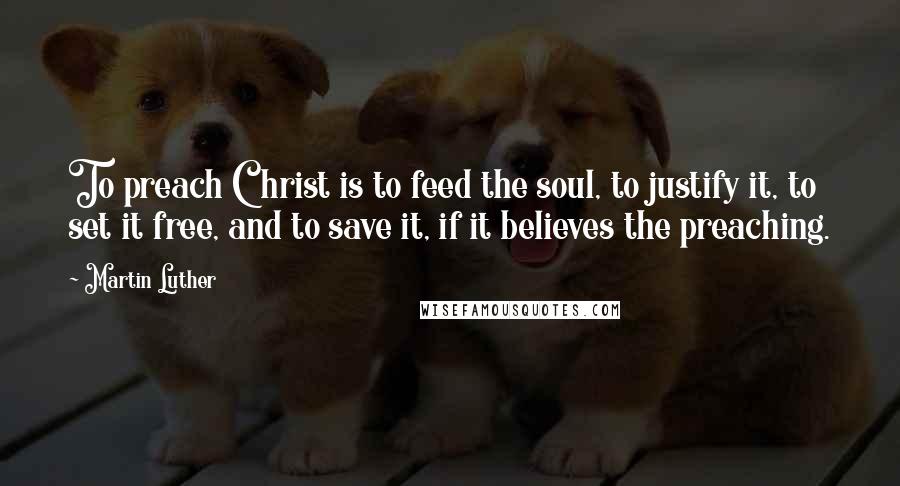 Martin Luther Quotes: To preach Christ is to feed the soul, to justify it, to set it free, and to save it, if it believes the preaching.