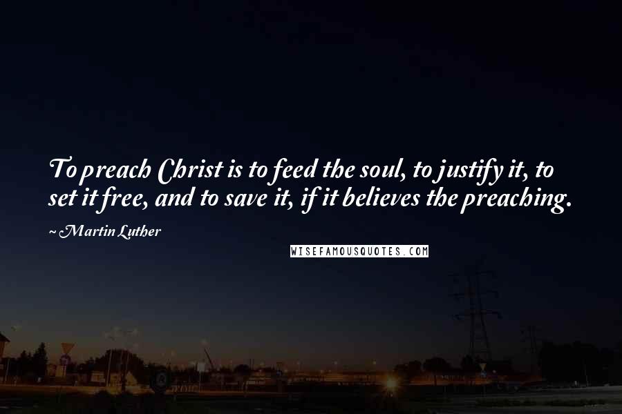 Martin Luther Quotes: To preach Christ is to feed the soul, to justify it, to set it free, and to save it, if it believes the preaching.