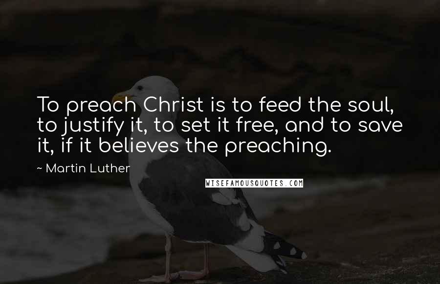 Martin Luther Quotes: To preach Christ is to feed the soul, to justify it, to set it free, and to save it, if it believes the preaching.