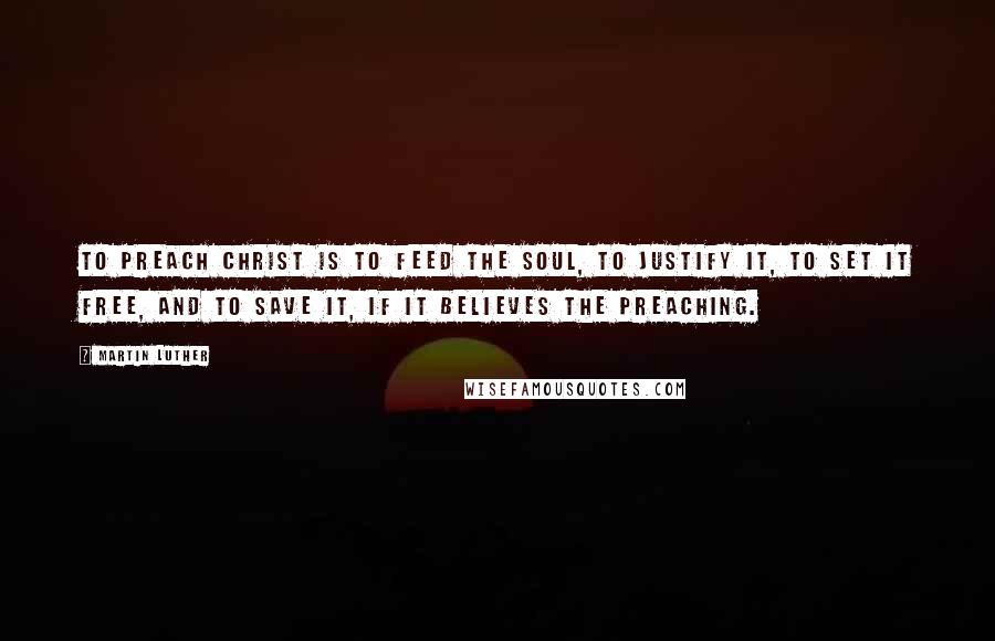 Martin Luther Quotes: To preach Christ is to feed the soul, to justify it, to set it free, and to save it, if it believes the preaching.