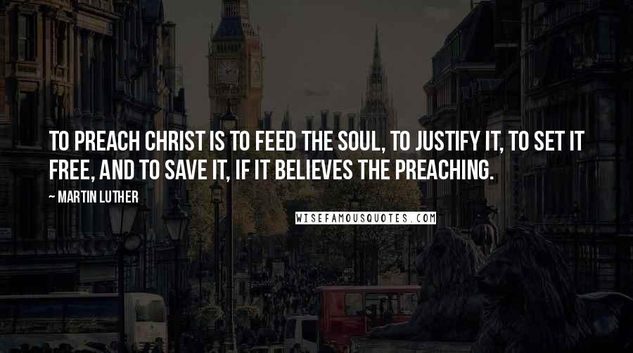Martin Luther Quotes: To preach Christ is to feed the soul, to justify it, to set it free, and to save it, if it believes the preaching.