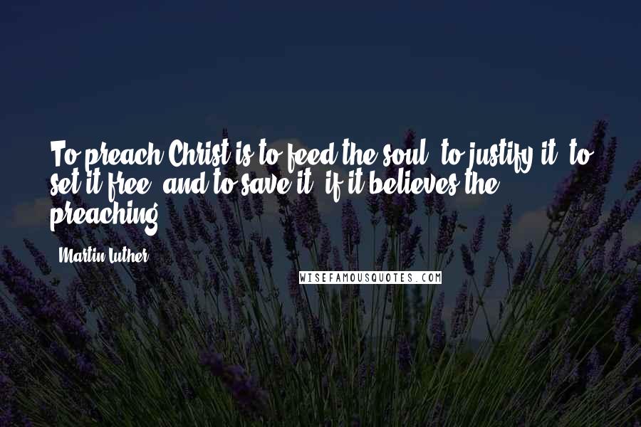 Martin Luther Quotes: To preach Christ is to feed the soul, to justify it, to set it free, and to save it, if it believes the preaching.