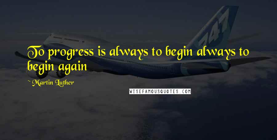 Martin Luther Quotes: To progress is always to begin always to begin again