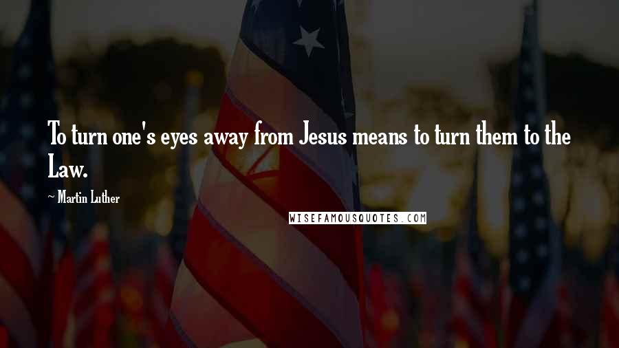 Martin Luther Quotes: To turn one's eyes away from Jesus means to turn them to the Law.