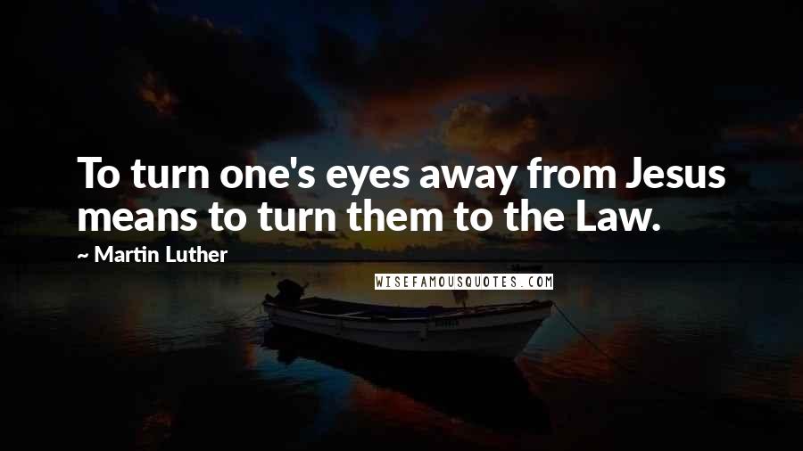 Martin Luther Quotes: To turn one's eyes away from Jesus means to turn them to the Law.