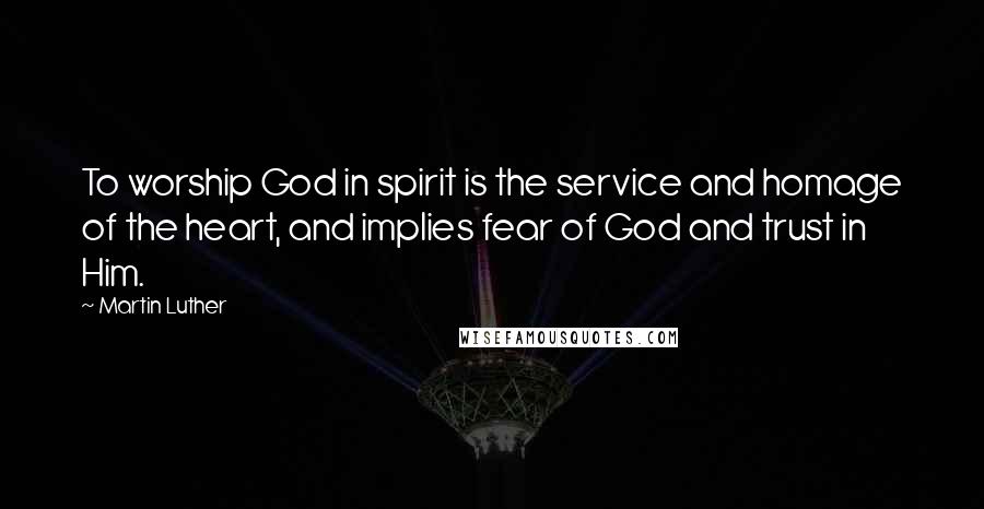 Martin Luther Quotes: To worship God in spirit is the service and homage of the heart, and implies fear of God and trust in Him.