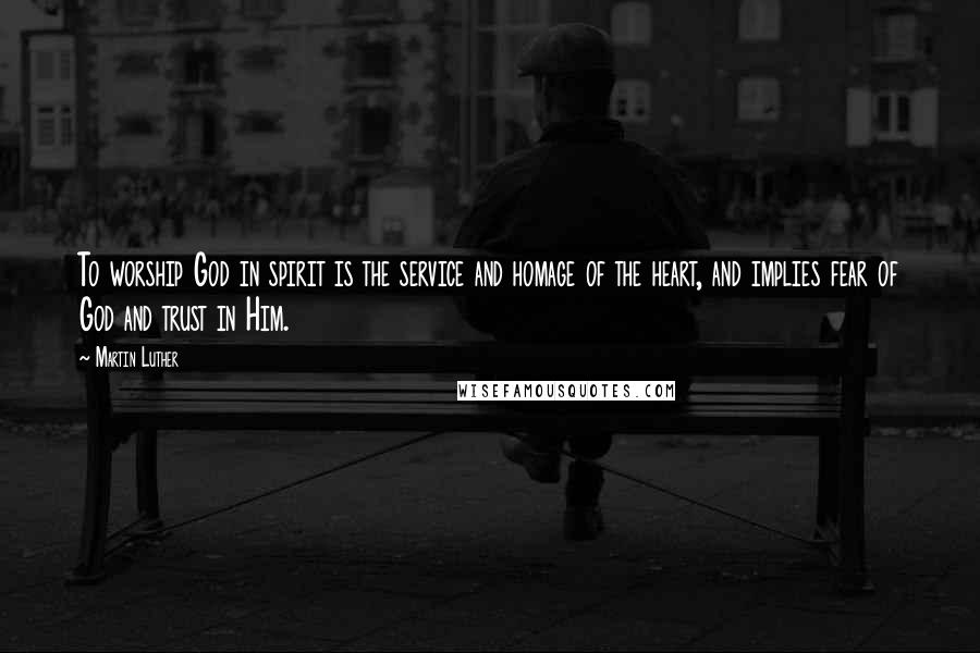 Martin Luther Quotes: To worship God in spirit is the service and homage of the heart, and implies fear of God and trust in Him.