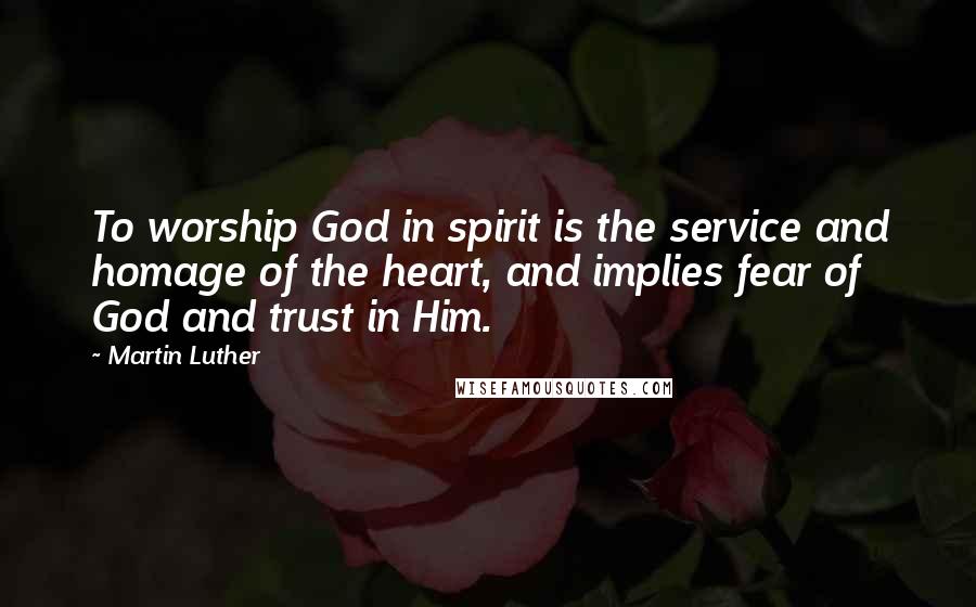 Martin Luther Quotes: To worship God in spirit is the service and homage of the heart, and implies fear of God and trust in Him.