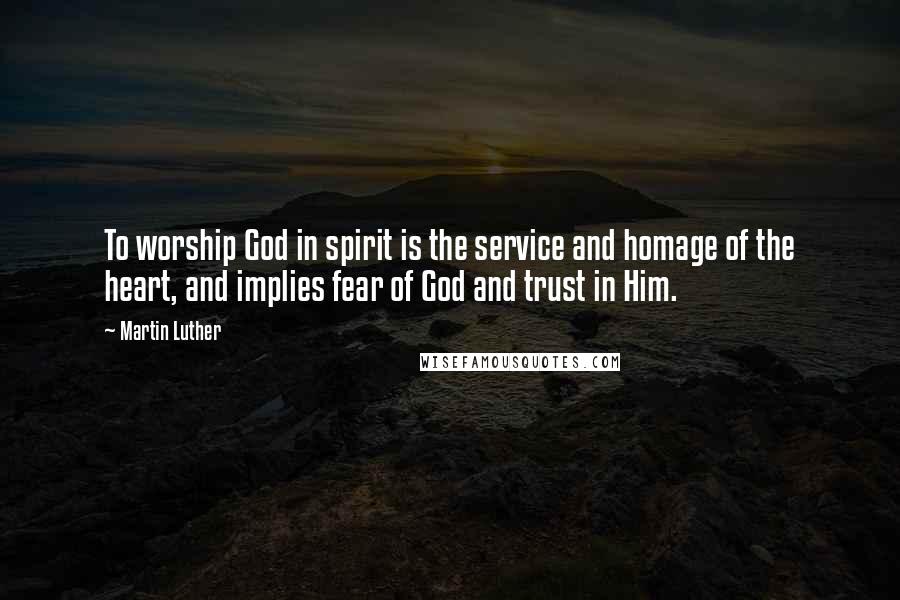 Martin Luther Quotes: To worship God in spirit is the service and homage of the heart, and implies fear of God and trust in Him.