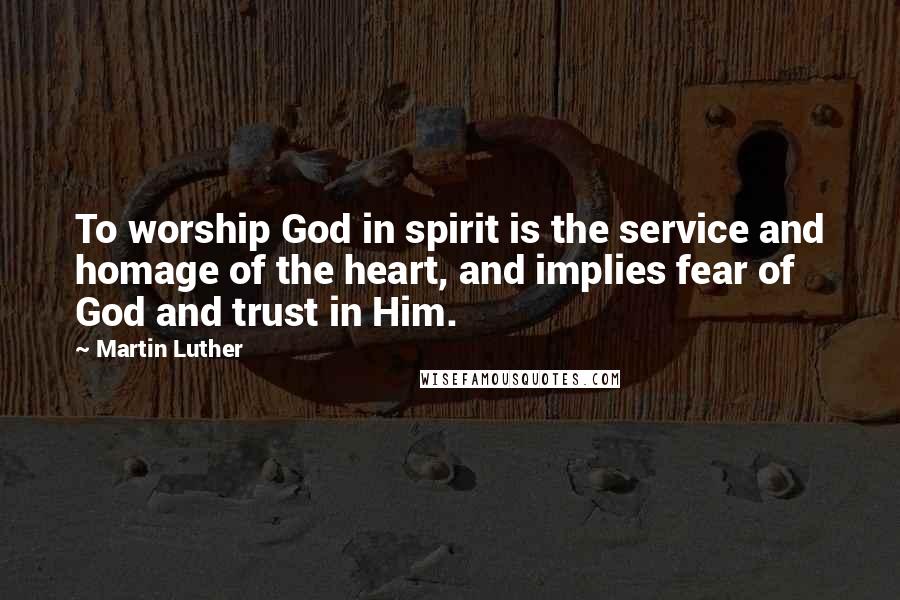 Martin Luther Quotes: To worship God in spirit is the service and homage of the heart, and implies fear of God and trust in Him.