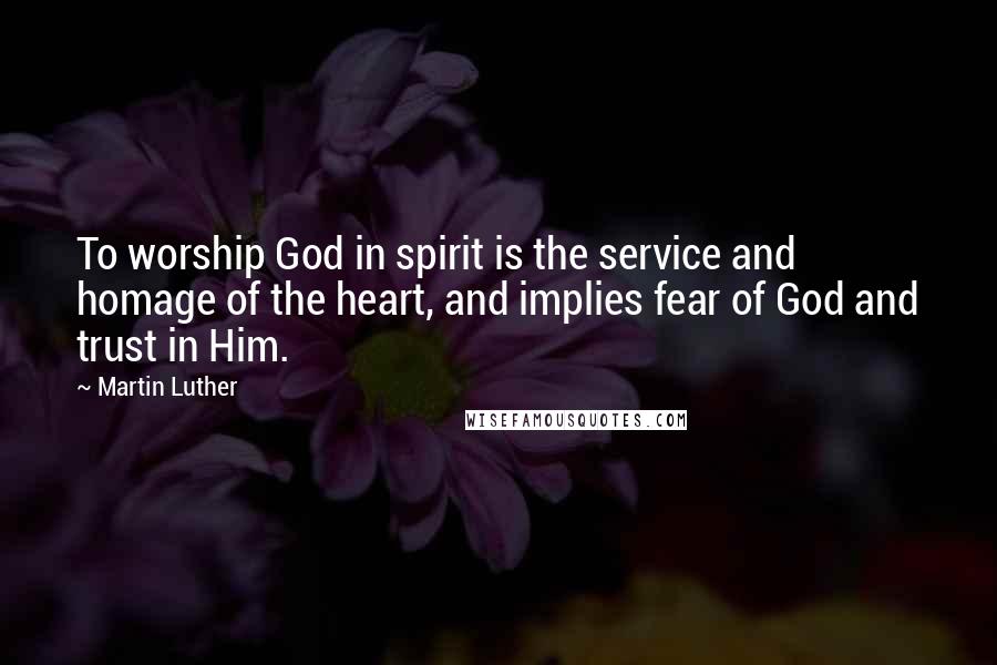 Martin Luther Quotes: To worship God in spirit is the service and homage of the heart, and implies fear of God and trust in Him.