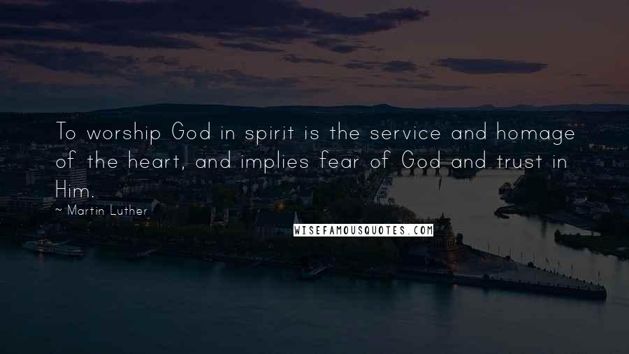 Martin Luther Quotes: To worship God in spirit is the service and homage of the heart, and implies fear of God and trust in Him.
