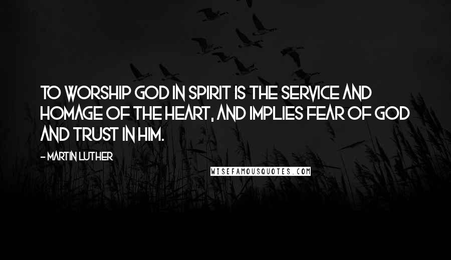Martin Luther Quotes: To worship God in spirit is the service and homage of the heart, and implies fear of God and trust in Him.