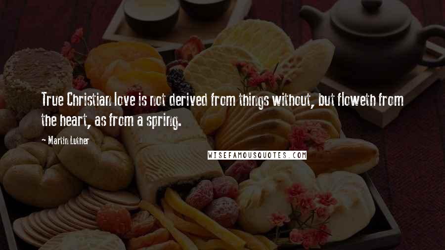 Martin Luther Quotes: True Christian love is not derived from things without, but floweth from the heart, as from a spring.