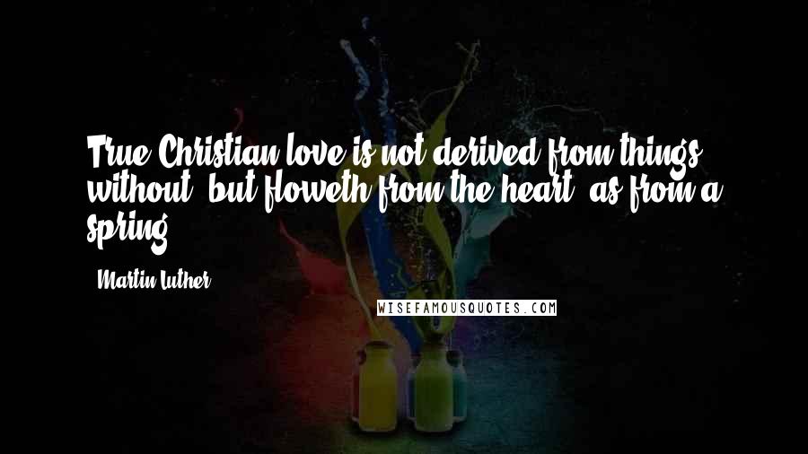 Martin Luther Quotes: True Christian love is not derived from things without, but floweth from the heart, as from a spring.