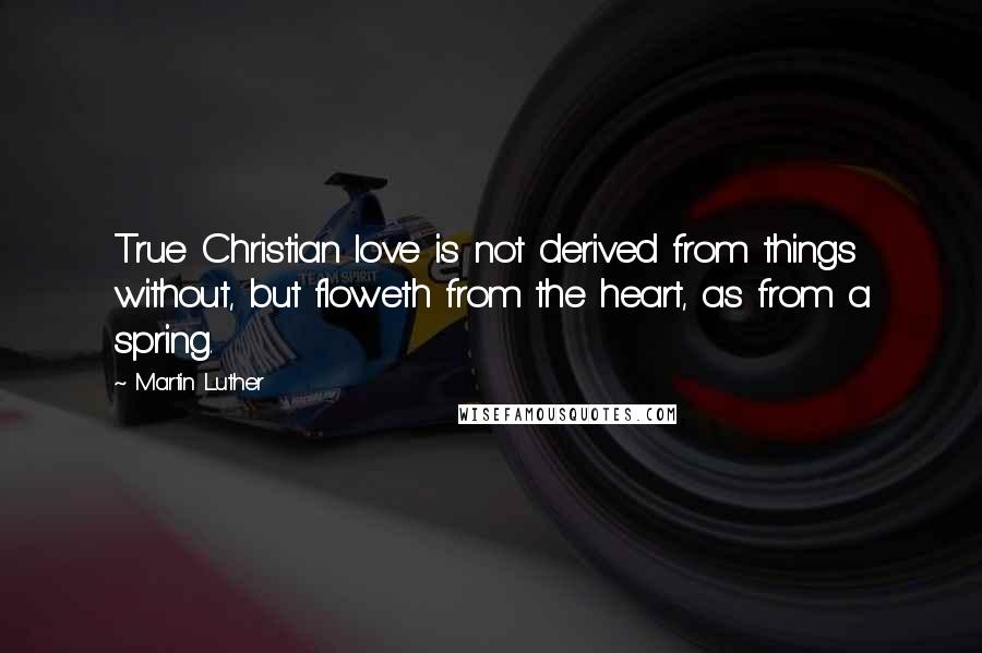 Martin Luther Quotes: True Christian love is not derived from things without, but floweth from the heart, as from a spring.