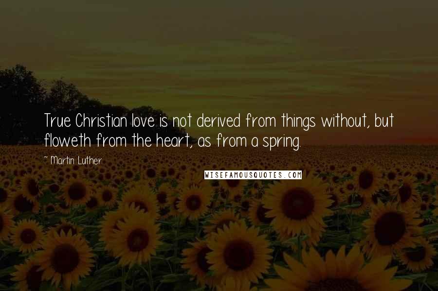 Martin Luther Quotes: True Christian love is not derived from things without, but floweth from the heart, as from a spring.