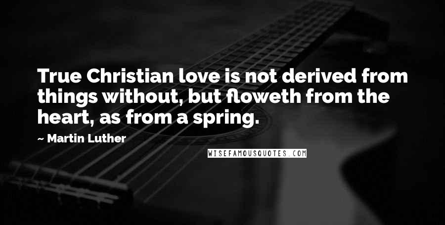 Martin Luther Quotes: True Christian love is not derived from things without, but floweth from the heart, as from a spring.