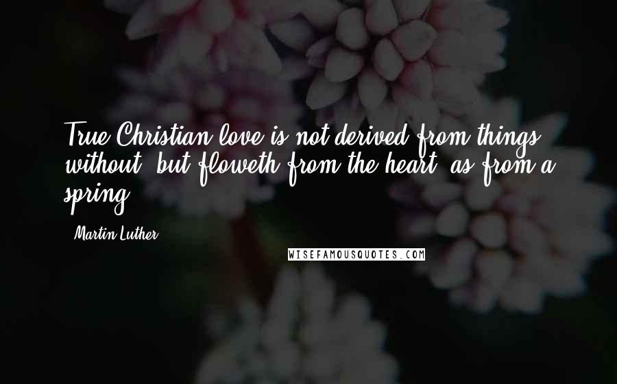 Martin Luther Quotes: True Christian love is not derived from things without, but floweth from the heart, as from a spring.