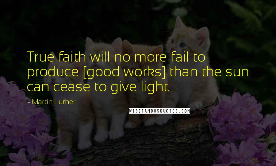 Martin Luther Quotes: True faith will no more fail to produce [good works] than the sun can cease to give light.