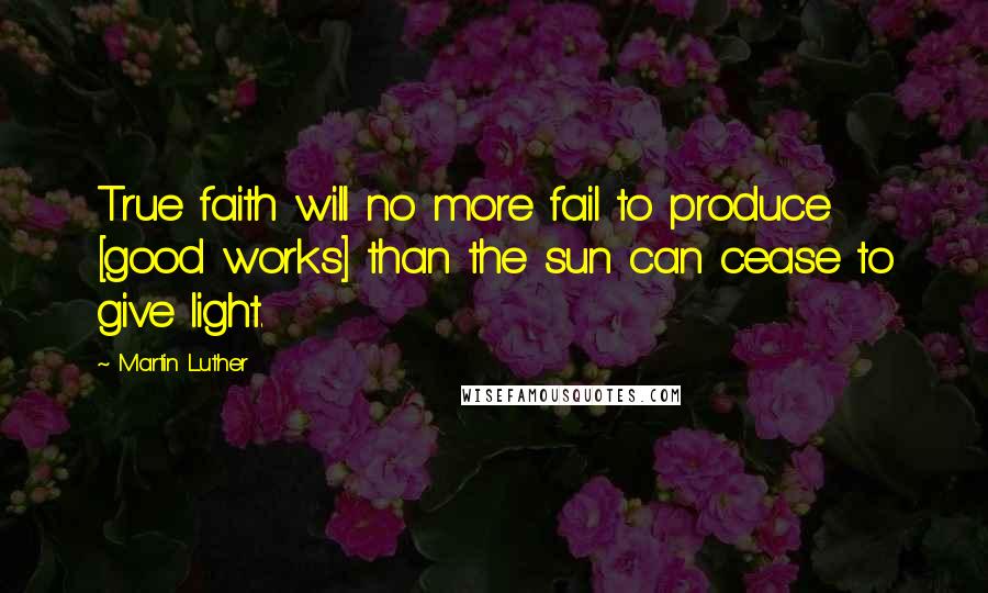 Martin Luther Quotes: True faith will no more fail to produce [good works] than the sun can cease to give light.