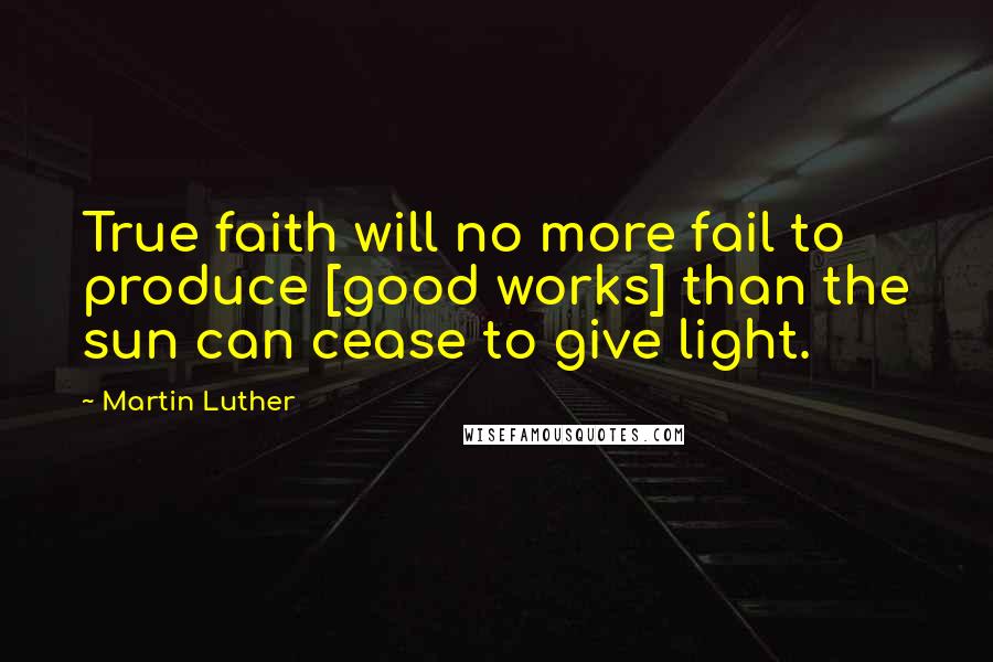 Martin Luther Quotes: True faith will no more fail to produce [good works] than the sun can cease to give light.