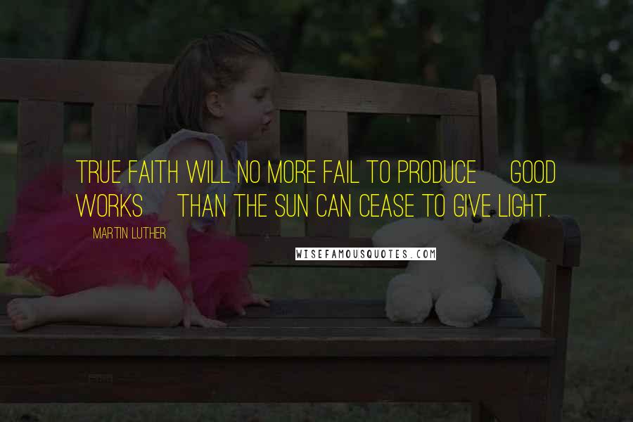Martin Luther Quotes: True faith will no more fail to produce [good works] than the sun can cease to give light.